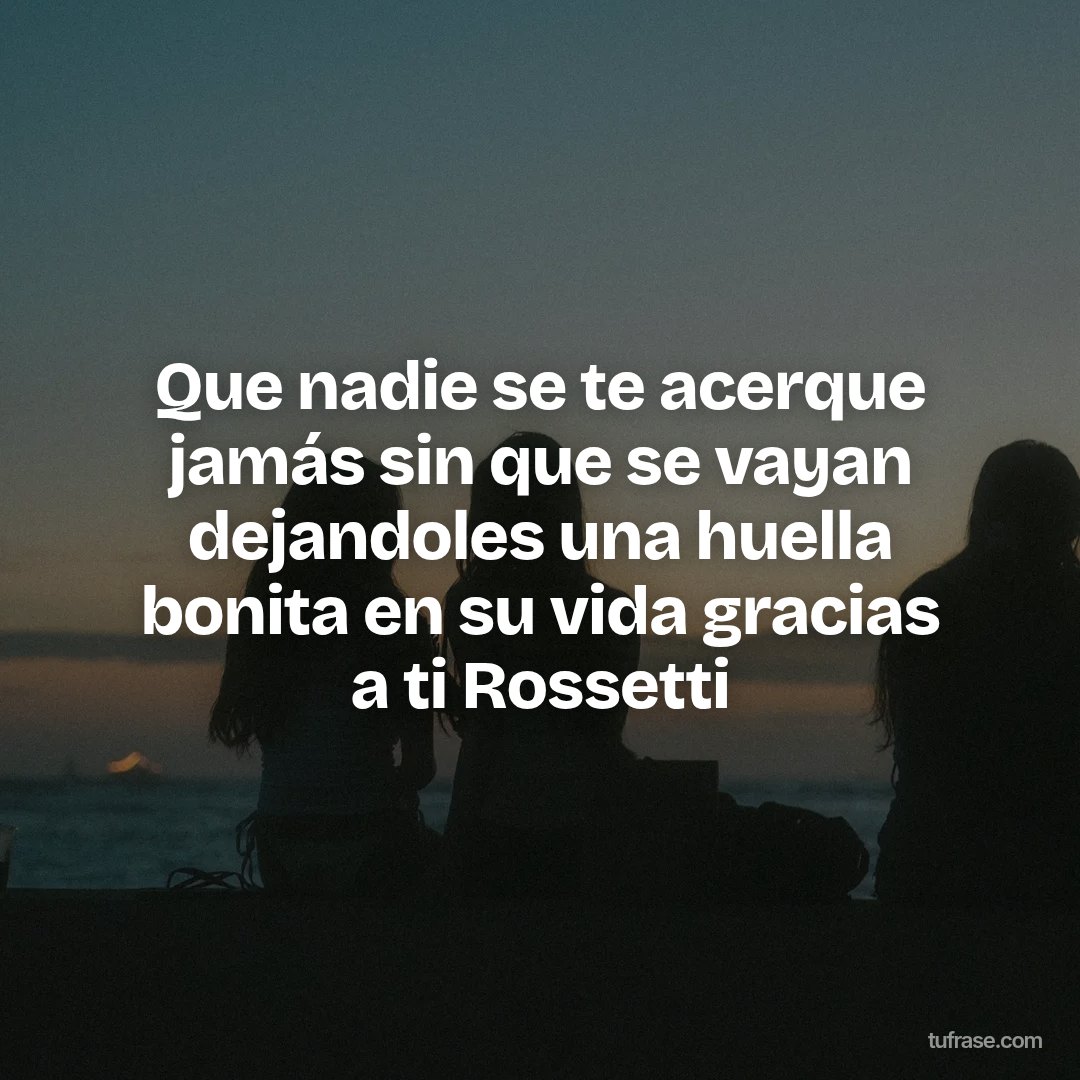 Que nadie se te acerque jamás sin que se vayan dejandoles una huella bonita en su vida gracias a ti Rossetti