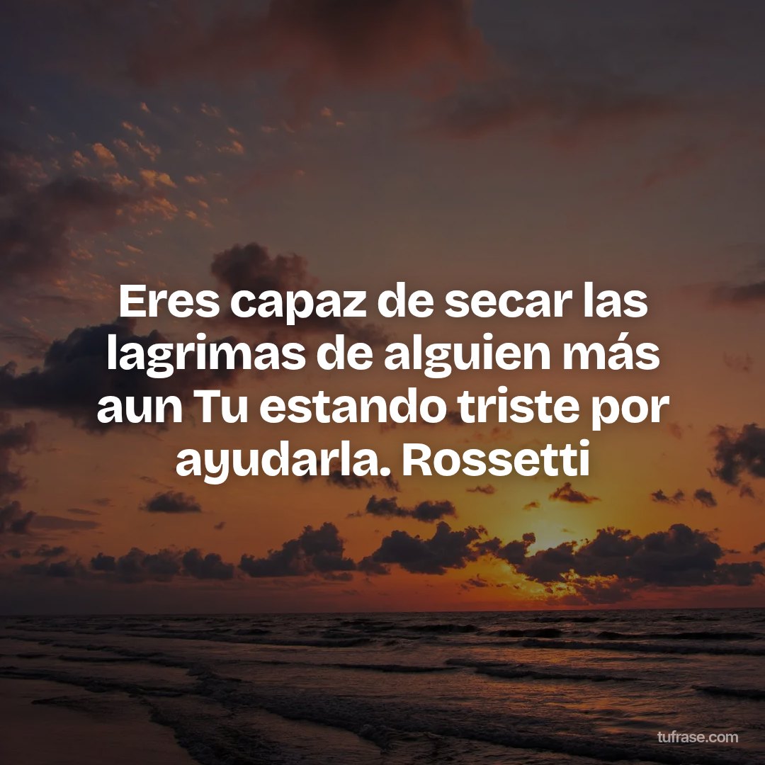 Eres capaz de secar las lagrimas de alguien más aun Tu estando triste por ayudarla. Rossetti