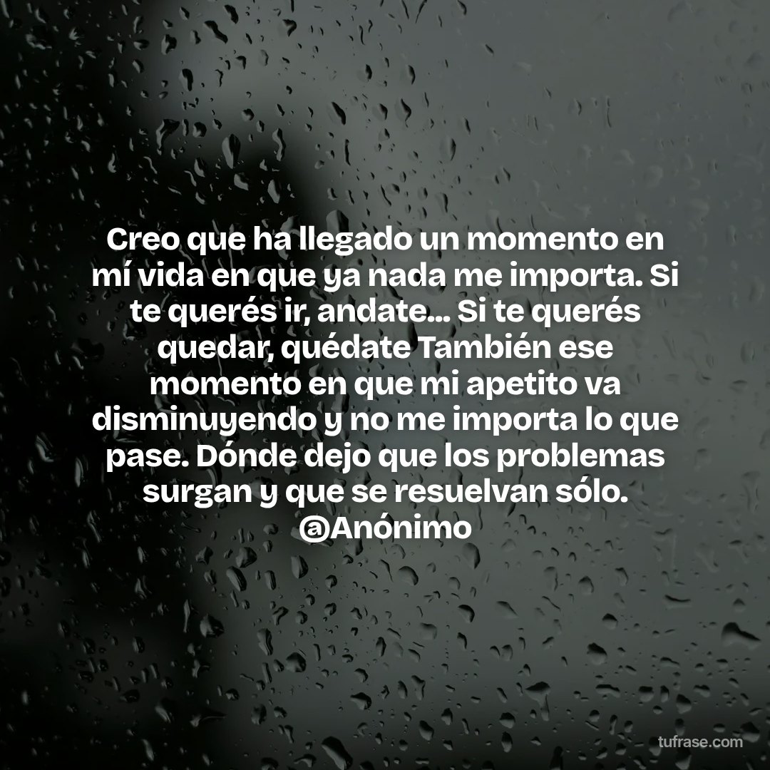 Creo que ha llegado un momento en mí vida en que ya nada me importa. Si te querés ir, andate... Si te querés quedar, quédate También ese momento en que mi apetito va disminuyendo y no me importa lo que pase. Dónde dejo que los problemas surgan y que se resuelvan sólo. @Anónimo