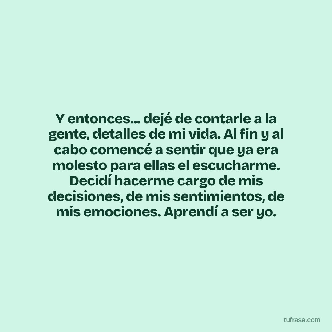 Y entonces... dejé de contarle a la gente, detalles de mi vida. Al fin y al cabo comencé a sentir que ya era molesto para ellas el escucharme. Decidí hacerme cargo de mis decisiones, de mis sentimientos, de mis emociones. Aprendí a ser yo.