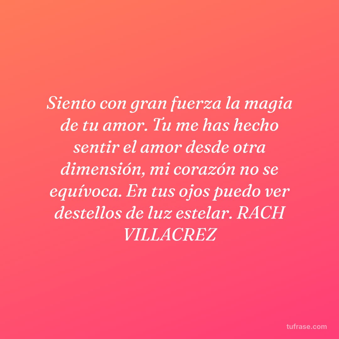 Siento con gran fuerza la magia de tu amor. Tu me has hecho sentir el amor desde otra dimensión, mi corazón no se equívoca. En tus ojos puedo ver destellos de luz estelar. RACH VILLACREZ