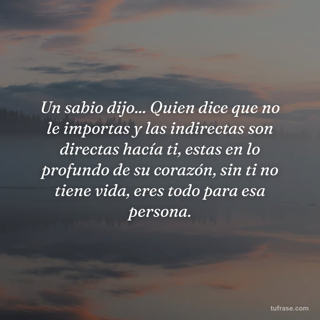 Un sabio dijo... Quien dice que no le importas y las indirectas son directas hacía ti, estas en lo profundo de su corazón, sin ti no tiene vida, eres todo para esa persona.