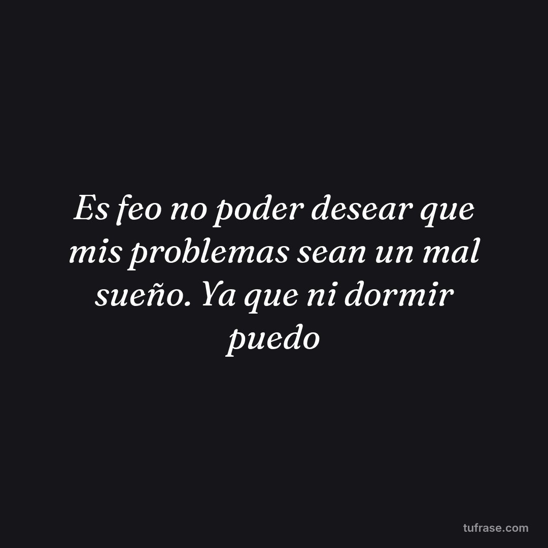 Es feo no poder desear que mis problemas sean un mal sueño. Ya que ni dormir puedo