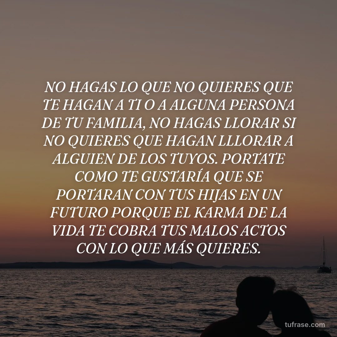 NO HAGAS LO QUE NO QUIERES QUE TE HAGAN A TI O A ALGUNA PERSONA DE TU FAMILIA, NO HAGAS LLORAR SI NO QUIERES QUE HAGAN LLLORAR A ALGUIEN DE LOS TUYOS. PORTATE COMO TE GUSTARÍA QUE SE PORTARAN CON TUS HIJAS EN UN FUTURO PORQUE EL KARMA DE LA VIDA TE COBRA TUS MALOS ACTOS CON LO QUE MÁS QUIERES.