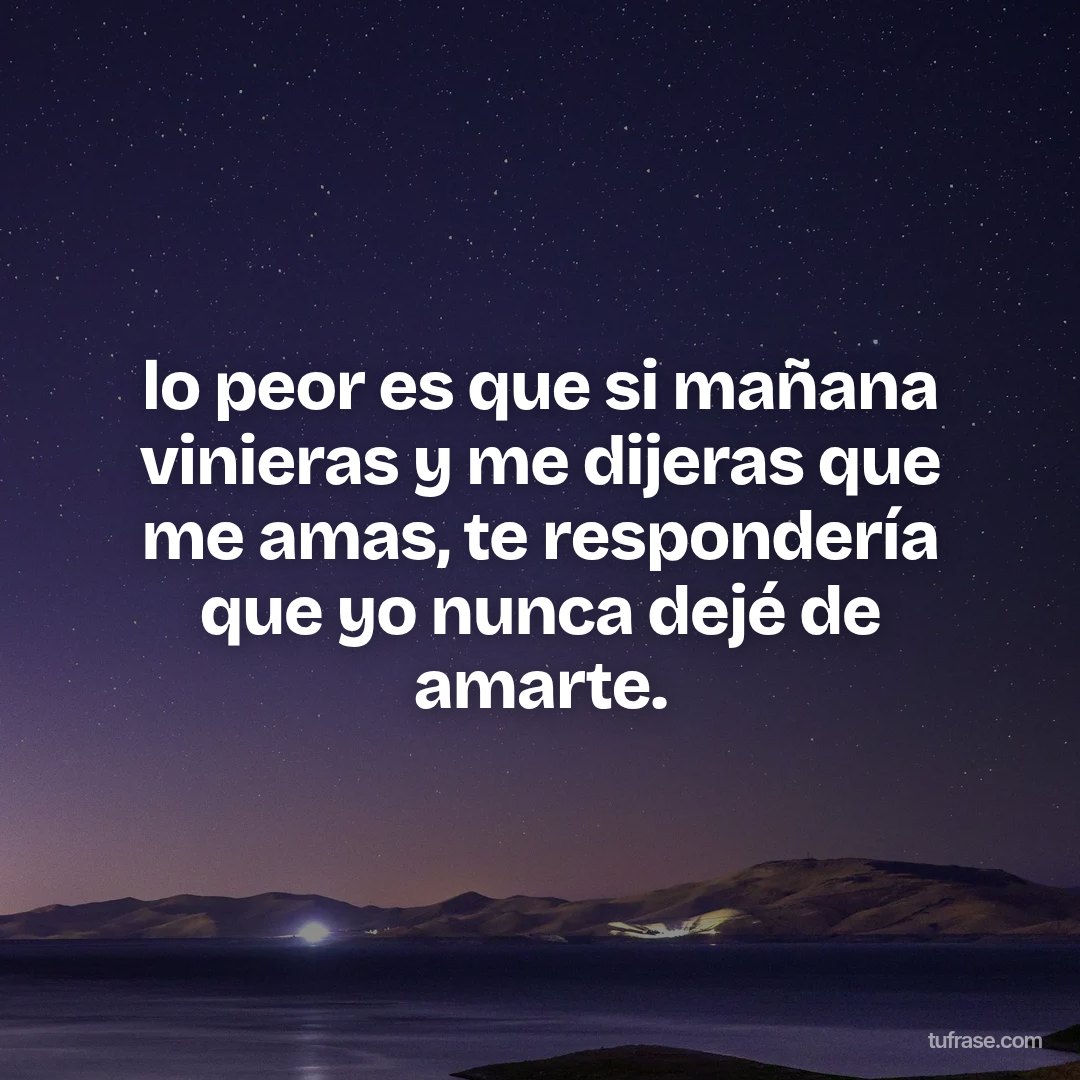 lo peor es que si mañana vinieras y me dijeras que me amas, te respondería que yo nunca dejé de amarte.
