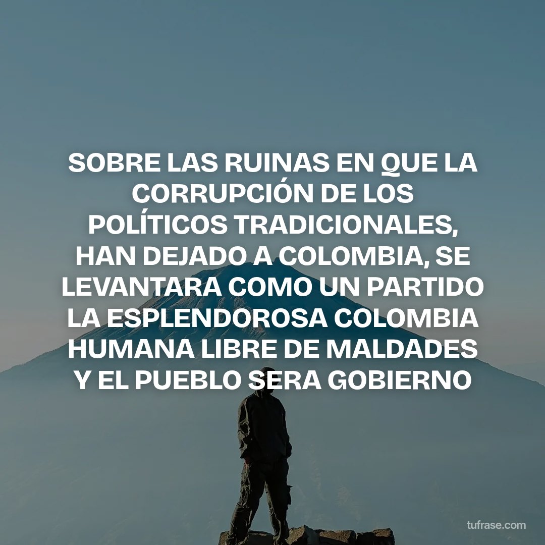 SOBRE LAS RUINAS EN QUE LA CORRUPCIÓN DE LOS POLÍTICOS TRADICIONALES, HAN DEJADO A COLOMBIA, SE LEVANTARA COMO UN PARTIDO LA ESPLENDOROSA COLOMBIA HUMANA LIBRE DE MALDADES Y EL PUEBLO SERA GOBIERNO