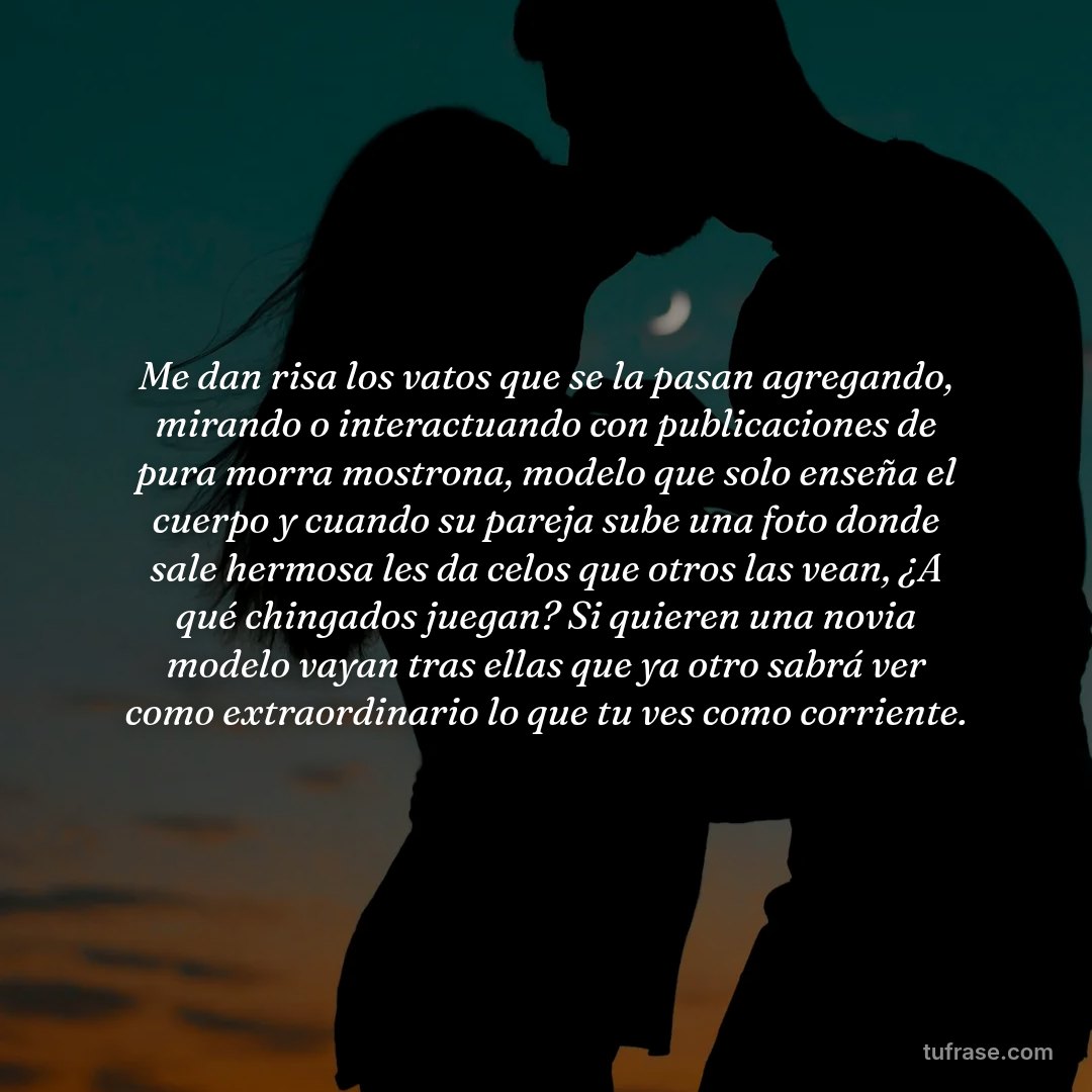 Me dan risa los vatos que se la pasan agregando, mirando o interactuando con publicaciones de pura morra mostrona, modelo que solo enseña el cuerpo y cuando su pareja sube una foto donde sale hermosa les da celos que otros las vean, ¿A qué chingados juegan? Si quieren una novia modelo vayan tras ellas que ya otro sabrá ver como extraordinario lo que tu ves como corriente.