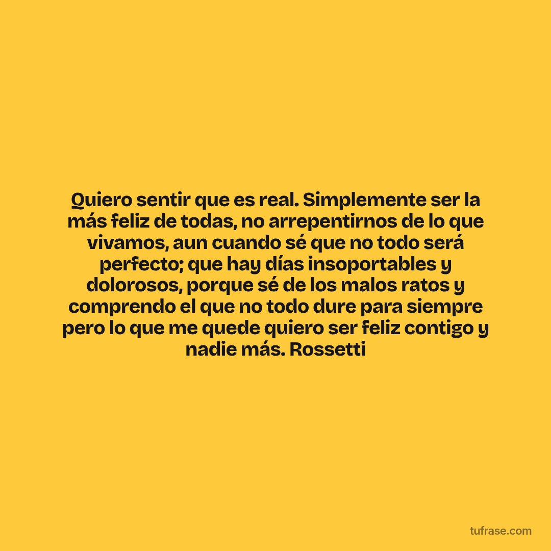 Quiero sentir que es real. Simplemente ser la más feliz de todas, no arrepentirnos de lo que vivamos, aun cuando sé que no todo será perfecto; que hay días insoportables y dolorosos, porque sé de los malos ratos y comprendo el que no todo dure para siempre pero lo que me quede quiero ser feliz contigo y nadie más. Rossetti