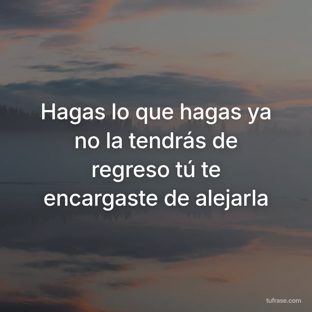 Hagas lo que hagas ya no la tendrás de regreso tú te encargaste de alejarla