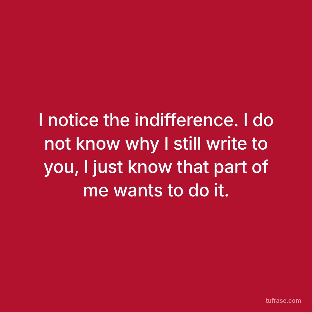 I notice the indifference. I do not know why I still write to you, I just know that part of me wants to do it.