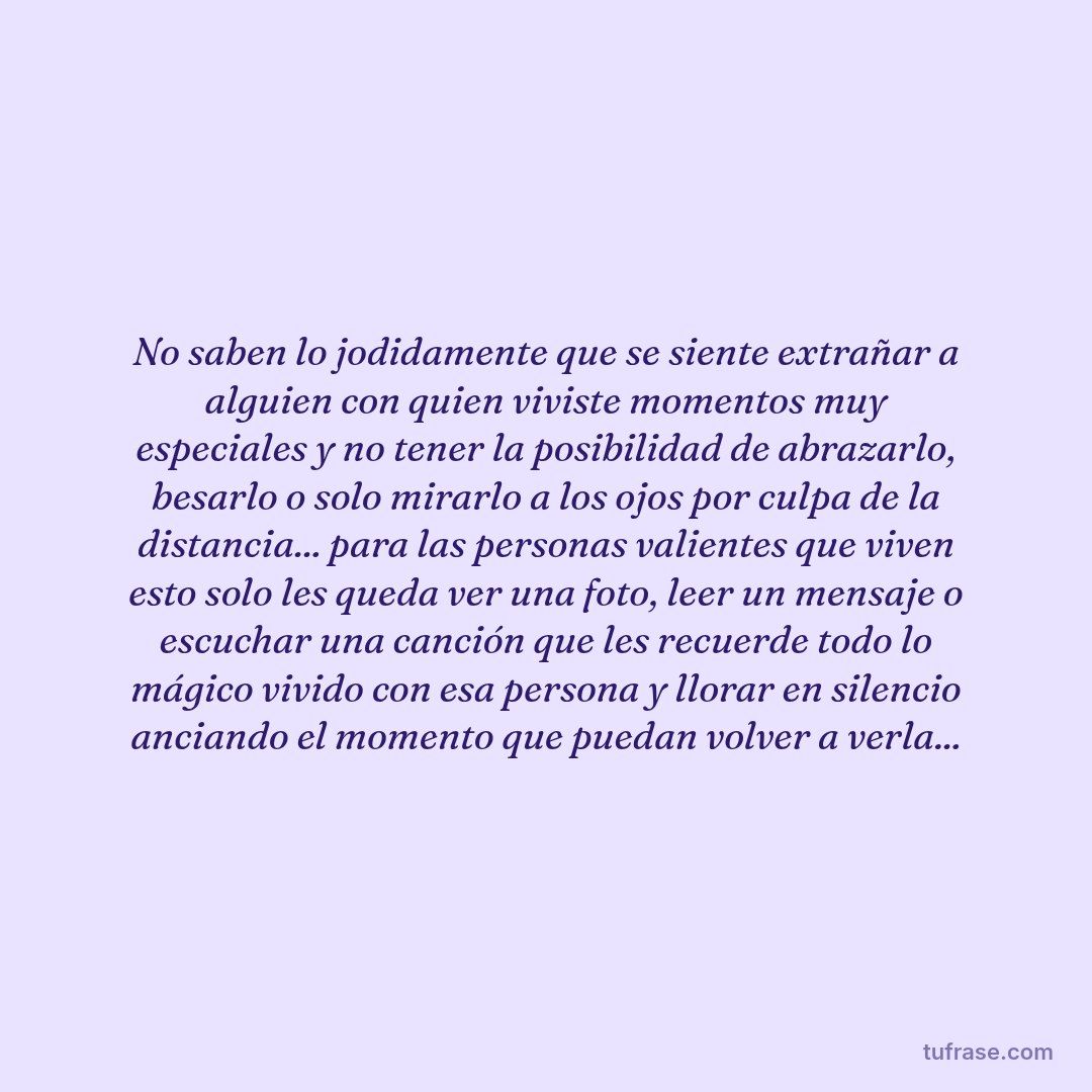 No saben lo jodidamente que se siente extrañar a alguien con quien viviste momentos muy especiales y no tener la posibilidad de abrazarlo, besarlo o solo mirarlo a los ojos por culpa de la distancia... para las personas valientes que viven esto solo les queda ver una foto, leer un mensaje o escuchar una canción que les recuerde todo lo mágico vivido con esa persona y llorar en silencio anciando el momento que puedan volver a verla...