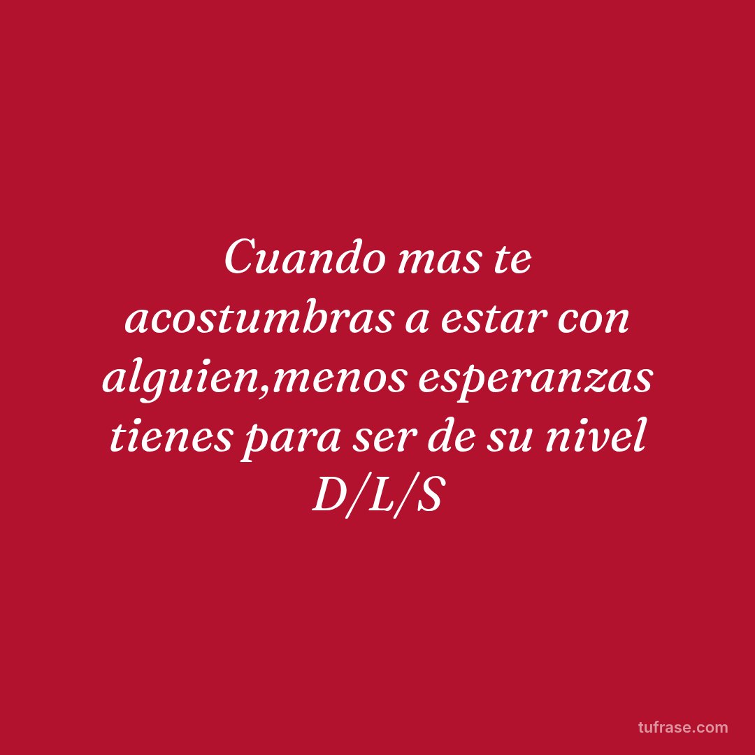 Cuando mas te acostumbras a estar con alguien,menos esperanzas tienes para ser de su nivel D/L/S