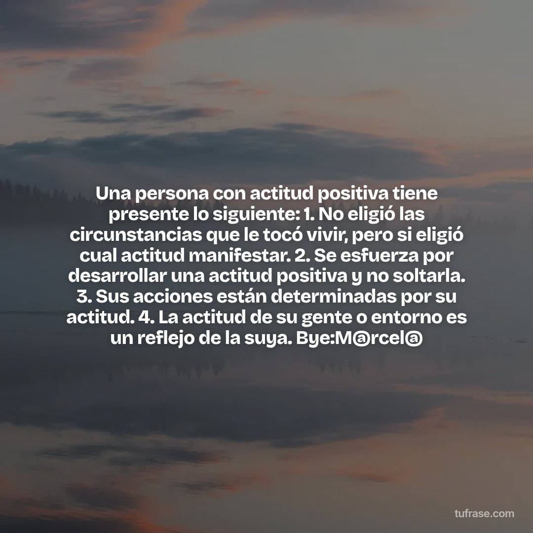 Una persona con actitud positiva tiene presente lo siguiente: 1. No eligió las circunstancias que le tocó vivir, pero si eligió cual actitud manifestar. 2. Se esfuerza por desarrollar una actitud positiva y no soltarla. 3. Sus acciones están determinadas por su actitud. 4. La actitud de su gente o entorno es un reflejo de la suya. Bye:M@rcel@