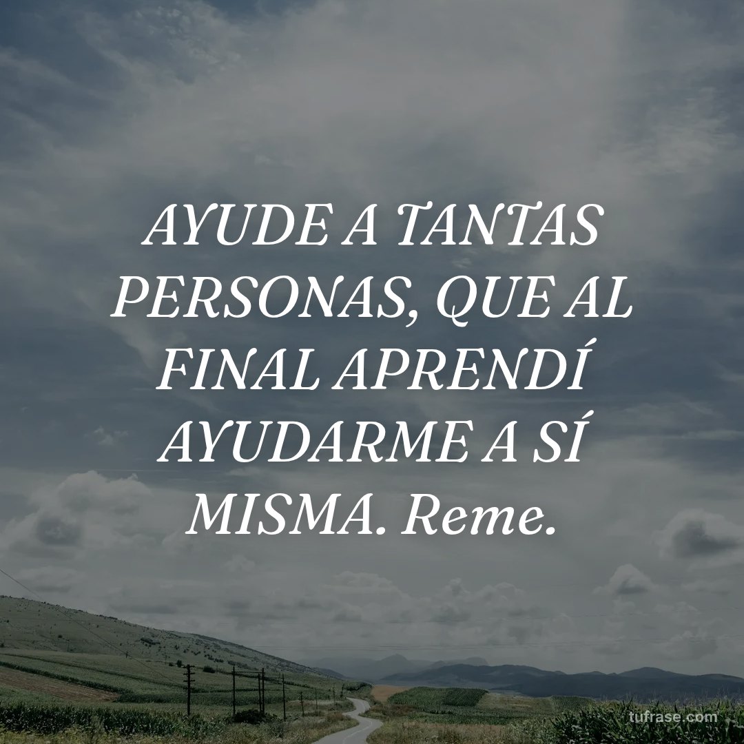 AYUDE A TANTAS PERSONAS, QUE AL FINAL APRENDÍ AYUDARME A SÍ MISMA. Reme.