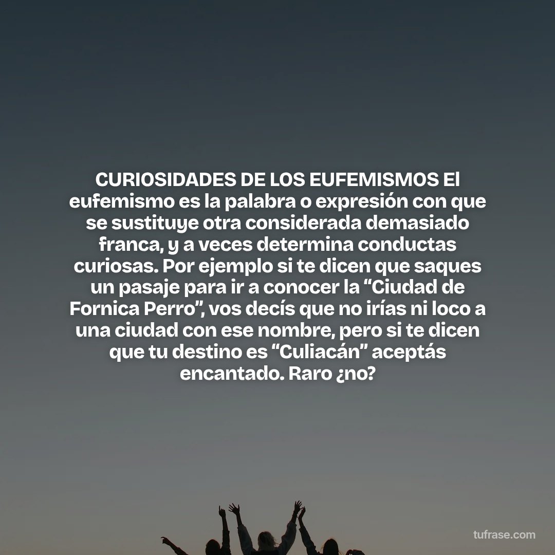 CURIOSIDADES DE LOS EUFEMISMOS El eufemismo es la palabra o expresión con que se sustituye otra considerada demasiado franca, y a veces determina conductas curiosas. Por ejemplo si te dicen que saques un pasaje para ir a conocer la “Ciudad de Fornica Perro”, vos decís que no irías ni loco a una ciudad con ese nombre, pero si te dicen que tu destino es “Culiacán” aceptás encantado. Raro ¿no?