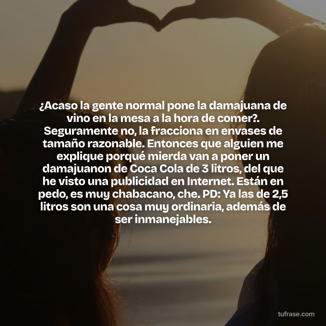 ¿Acaso la gente normal pone la damajuana de vino en la mesa a la hora de comer?. Seguramente no, la fracciona en envases de tamaño razonable. Entonces que alguien me explique porqué mierda van a poner un damajuanon de Coca Cola de 3 litros, del que he visto una publicidad en Internet. Están en pedo, es muy chabacano, che. PD: Ya las de 2,5 litros son una cosa muy ordinaria, además de ser inmanejables.