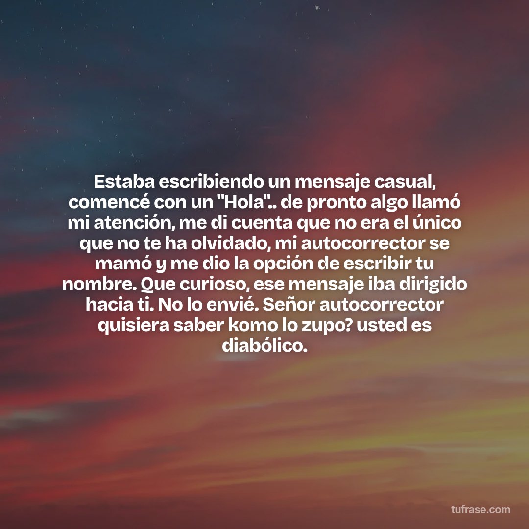 Estaba escribiendo un mensaje casual, comencé con un "Hola".. de pronto algo llamó mi atención, me di cuenta que no era el único que no te ha olvidado, mi autocorrector se mamó y me dio la opción de escribir tu nombre. Que curioso, ese mensaje iba dirigido hacia ti. No lo envié. Señor autocorrector quisiera saber komo lo zupo? usted es diabólico.