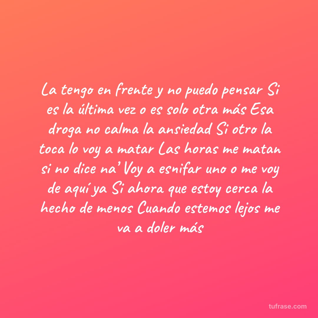 La tengo en frente y no puedo pensar Si es la última vez o es solo otra más Esa droga no calma la ansiedad Si otro la toca lo voy a matar Las horas me matan si no dice na’ Voy a esnifar uno o me voy de aquí ya Si ahora que estoy cerca la hecho de menos Cuando estemos lejos me va a doler más