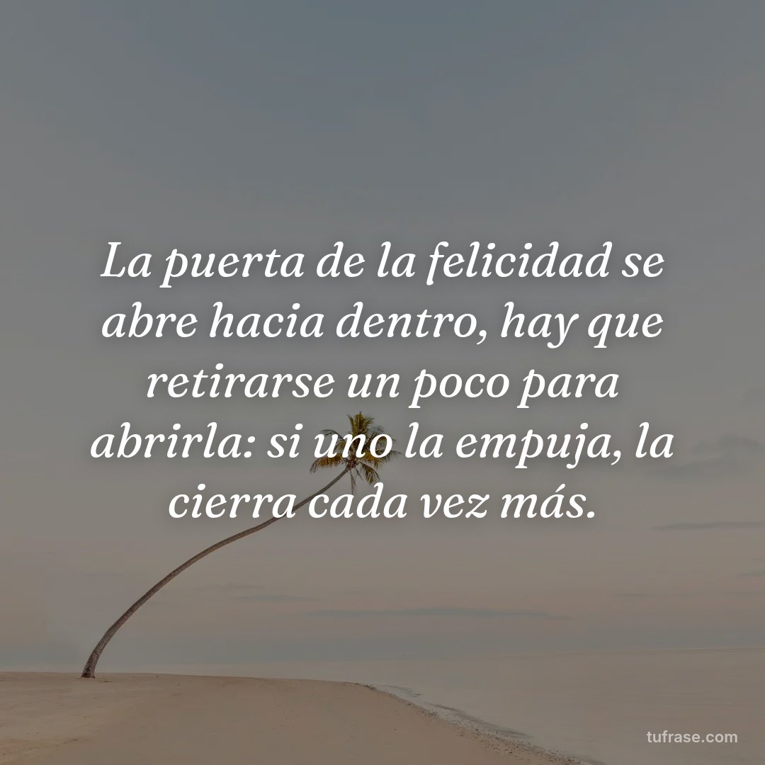La puerta de la felicidad se abre hacia dentro, hay que retirarse un poco para abrirla: si uno la empuja, la cierra cada vez más.