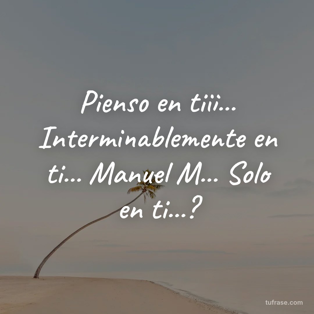 Pienso en tiii... Interminablemente en ti... Manuel M... Solo en ti...?