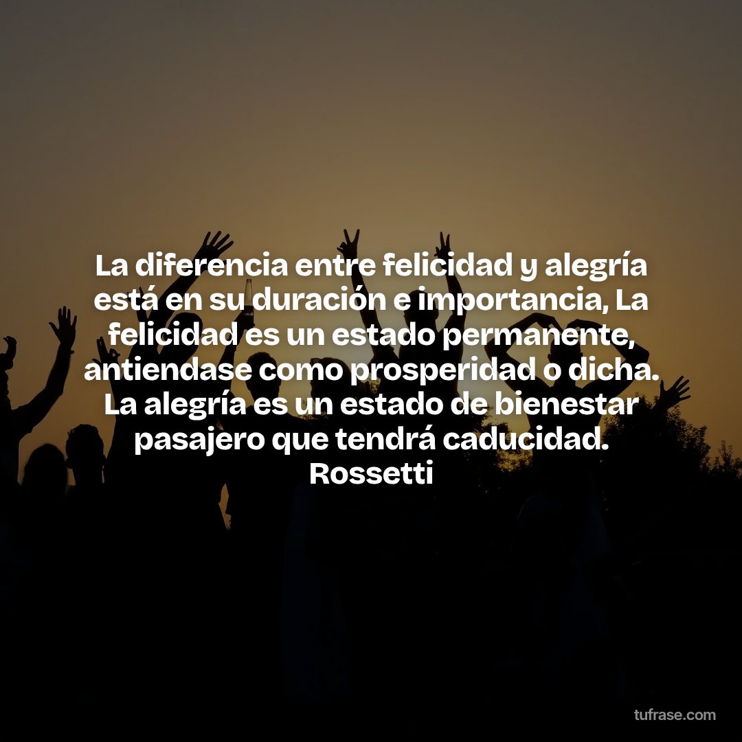 La diferencia entre felicidad y alegría está en su duración e importancia, La felicidad es un estado permanente, antiendase como prosperidad o dicha. La alegría es un estado de bienestar pasajero que tendrá caducidad. Rossetti