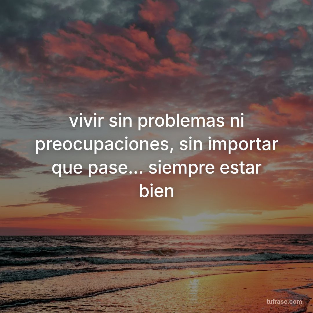 vivir sin problemas ni preocupaciones, sin importar que pase... siempre estar bien