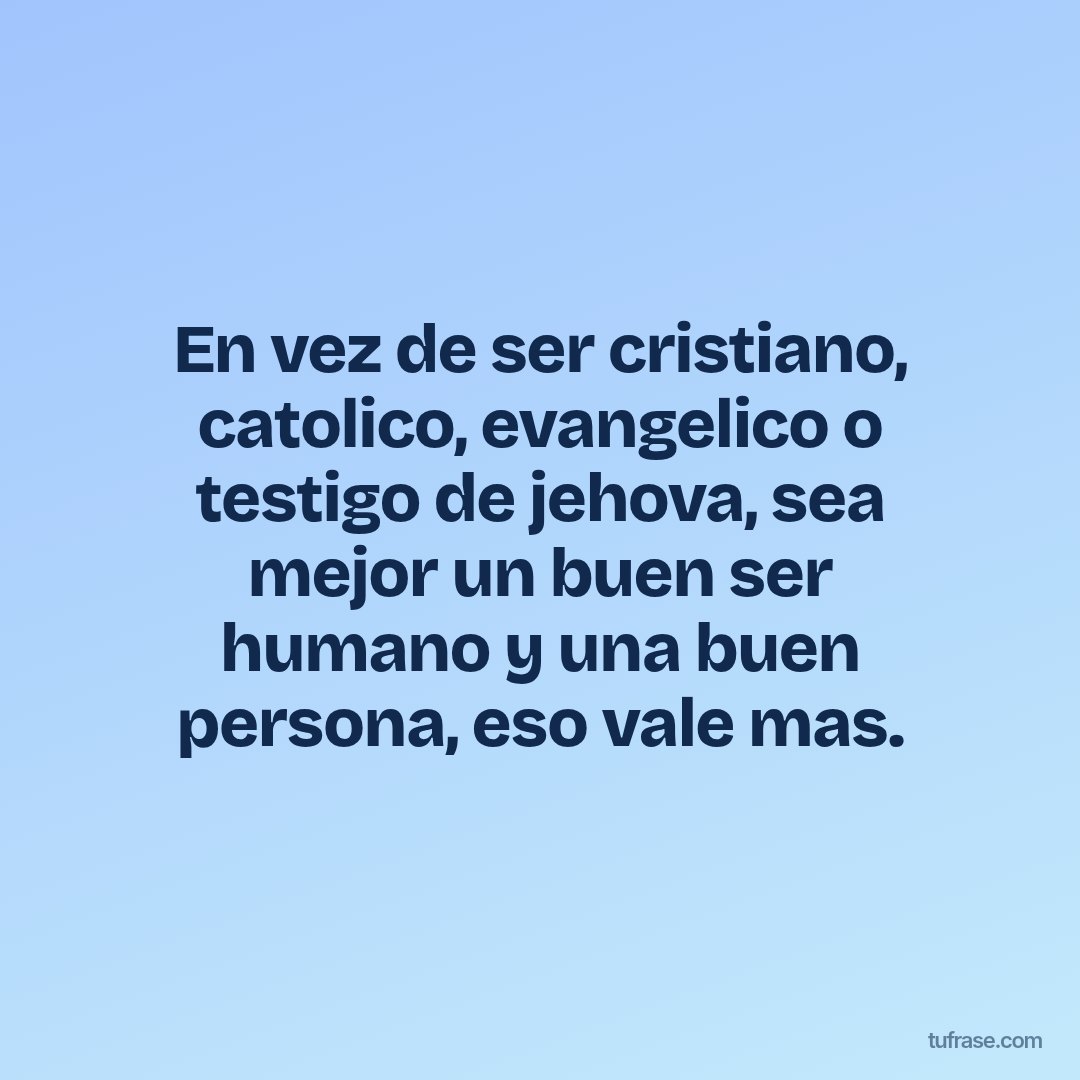 En vez de ser cristiano, catolico, evangelico o testigo de jehova, sea mejor un buen ser humano y una buen persona, eso vale mas.