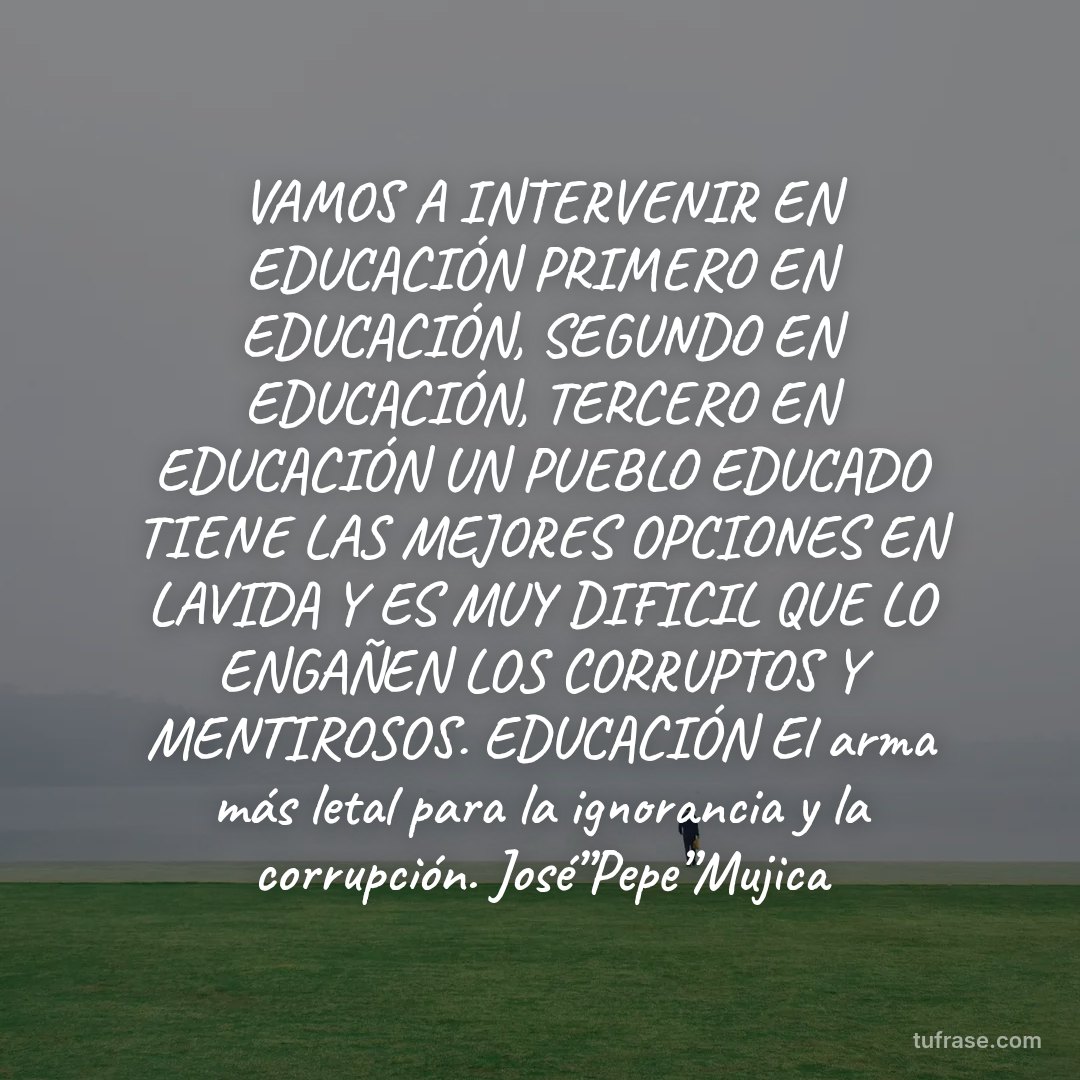 VAMOS A INTERVENIR EN EDUCACIÓN PRIMERO EN EDUCACIÓN, SEGUNDO EN EDUCACIÓN, TERCERO EN EDUCACIÓN UN PUEBLO EDUCADO TIENE LAS MEJORES OPCIONES EN LAVIDA Y ES MUY DIFICIL QUE LO ENGAÑEN LOS CORRUPTOS Y MENTIROSOS. EDUCACIÓN El arma más letal para la ignorancia y la corrupción. José”Pepe”Mujica