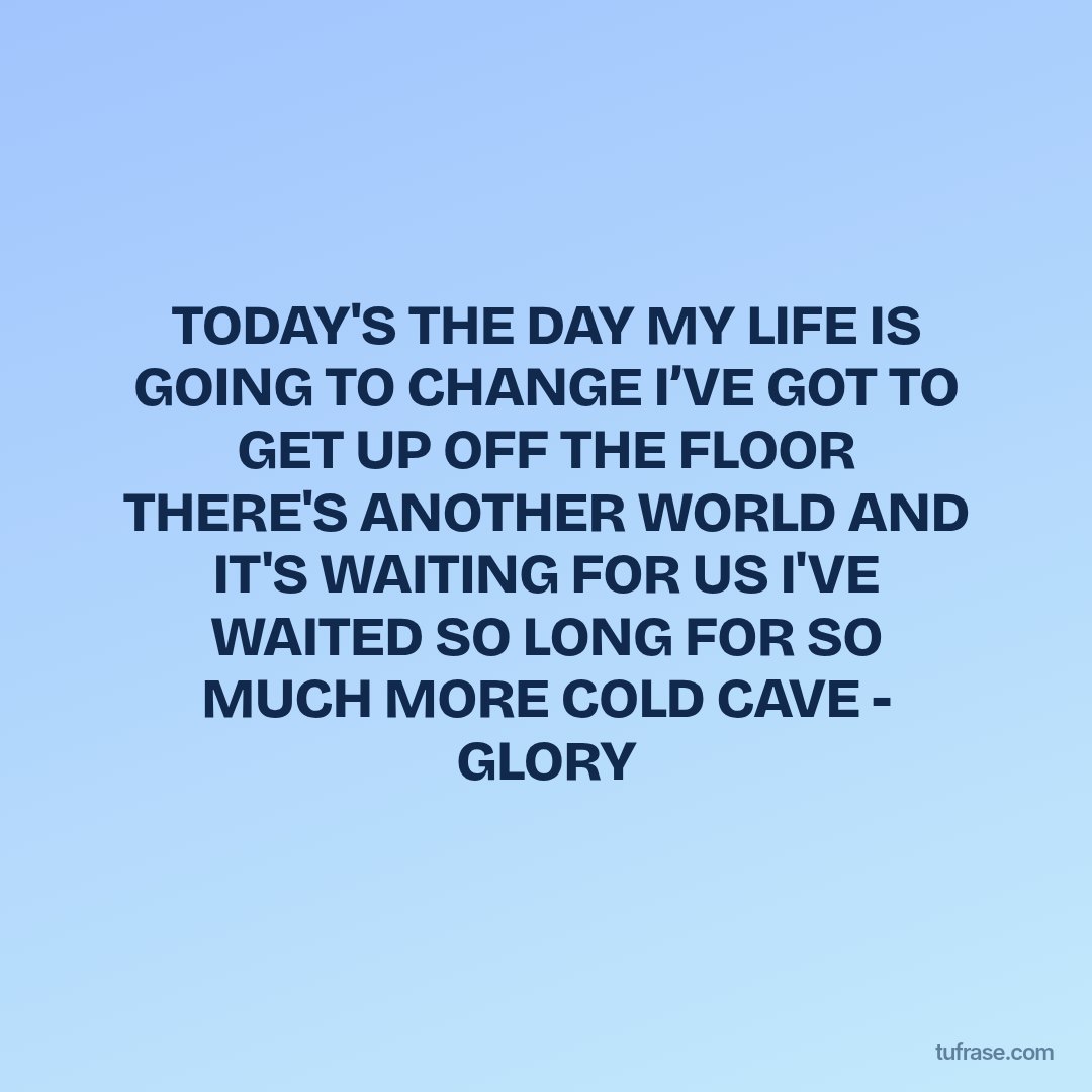 TODAY'S THE DAY MY LIFE IS GOING TO CHANGE I’VE GOT TO GET UP OFF THE FLOOR THERE'S ANOTHER WORLD AND IT'S WAITING FOR US I'VE WAITED SO LONG FOR SO MUCH MORE COLD CAVE - GLORY