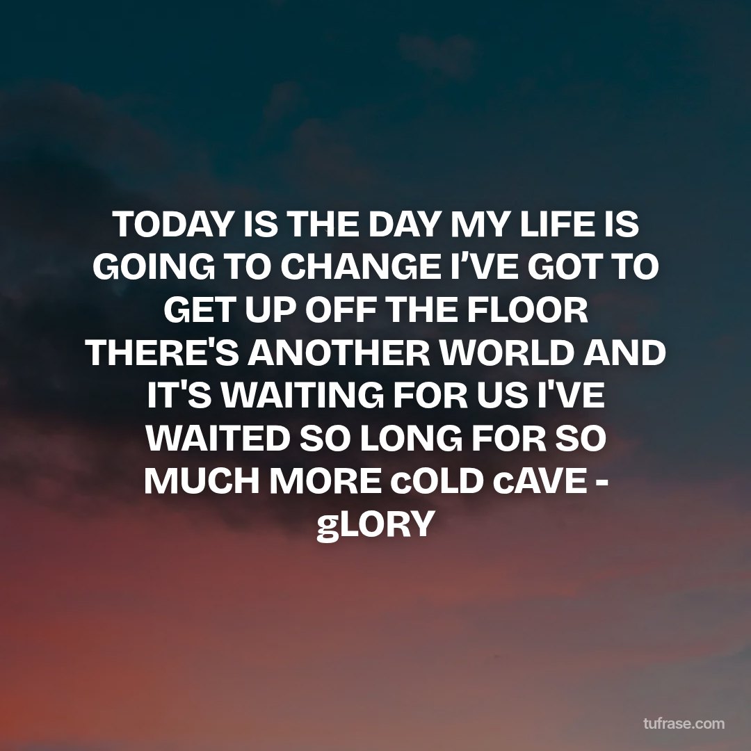 TODAY IS THE DAY MY LIFE IS GOING TO CHANGE I’VE GOT TO GET UP OFF THE FLOOR THERE'S ANOTHER WORLD AND IT'S WAITING FOR US I'VE WAITED SO LONG FOR SO MUCH MORE cOLD cAVE - gLORY
