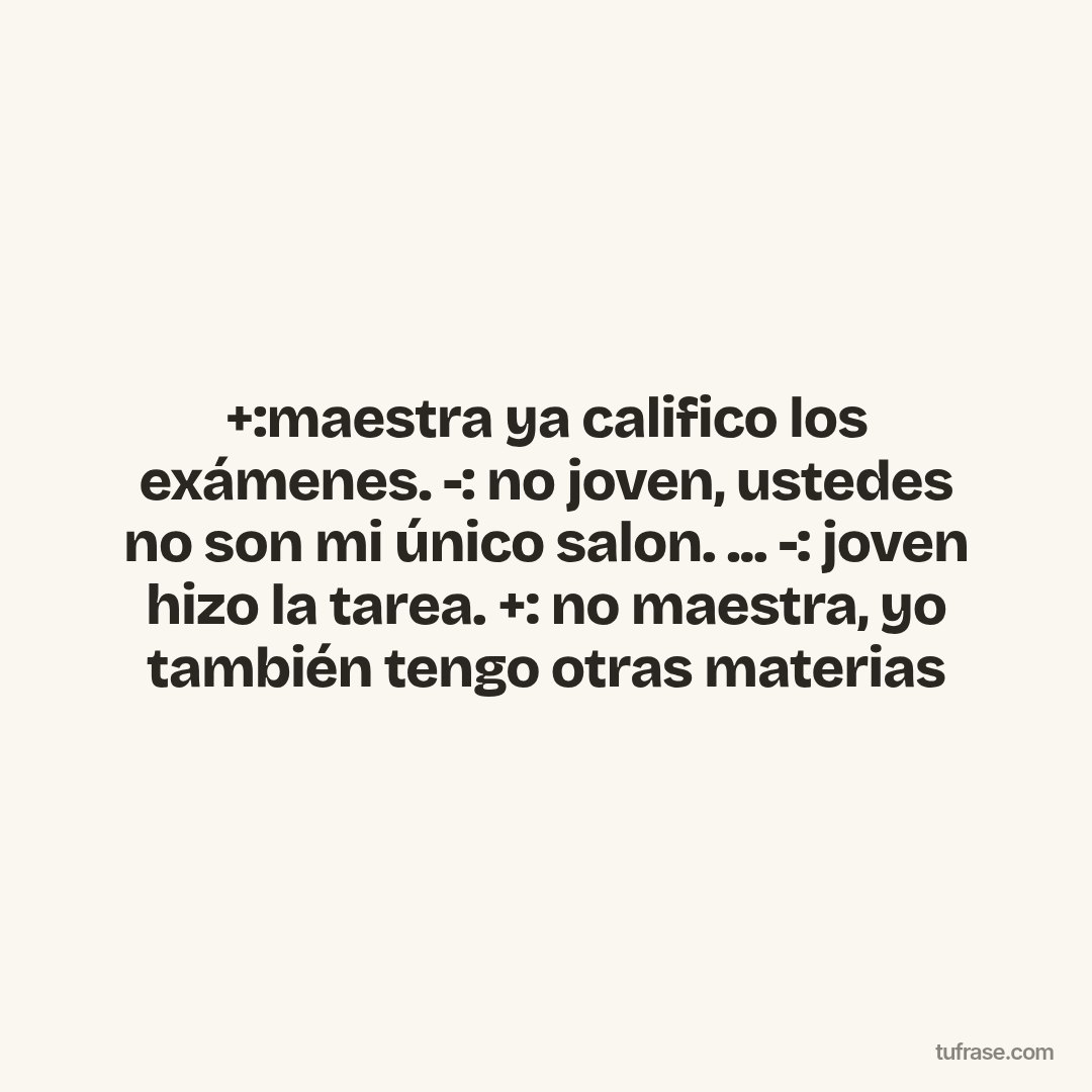 +:maestra ya califico los exámenes. -: no joven, ustedes no son mi único salon. ... -: joven hizo la tarea. +: no maestra, yo también tengo otras materias