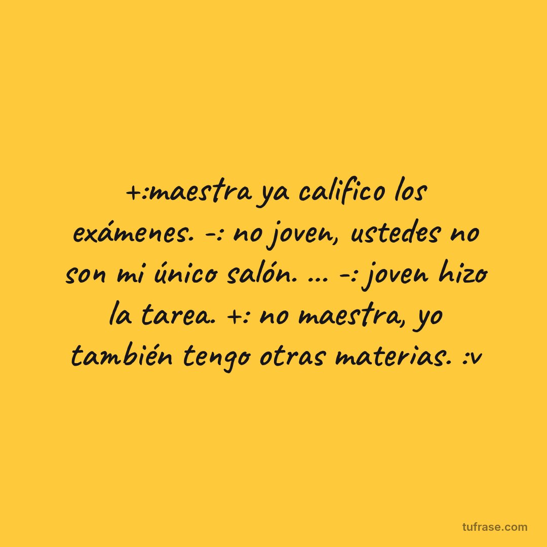 +:maestra ya califico los exámenes. -: no joven, ustedes no son mi único salón. ... -: joven hizo la tarea. +: no maestra, yo también tengo otras materias. :v