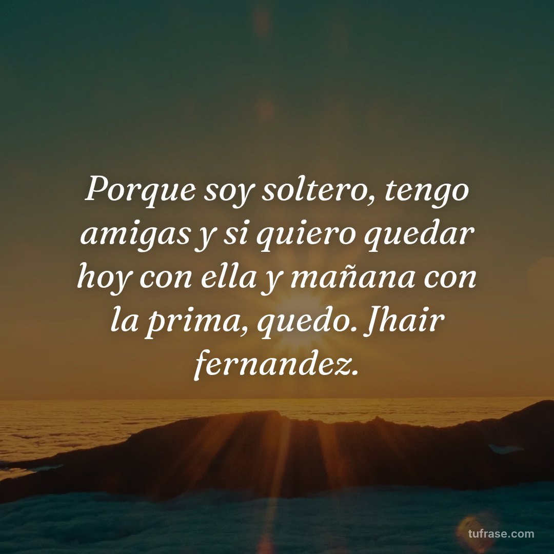 Porque soy soltero, tengo amigas y si quiero quedar hoy con ella y mañana con la prima, quedo. Jhair fernandez.