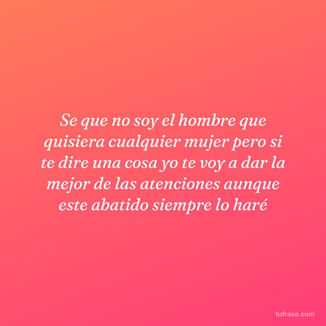 Se que no soy el hombre que quisiera cualquier mujer pero si te dire una cosa yo te voy a dar la mejor de las atenciones aunque este abatido siempre lo haré