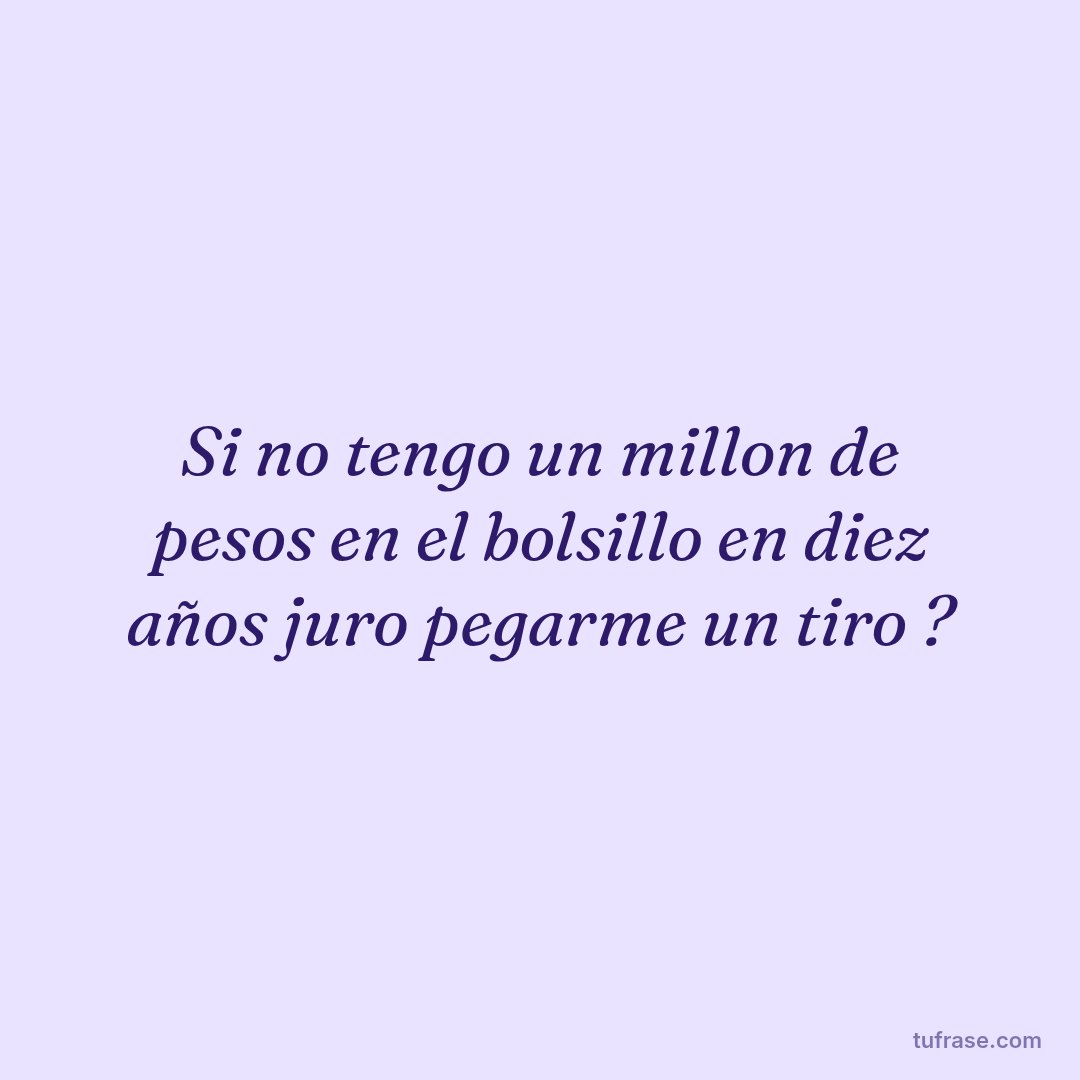 Si no tengo un millon de pesos en el bolsillo en diez años juro pegarme un tiro ?