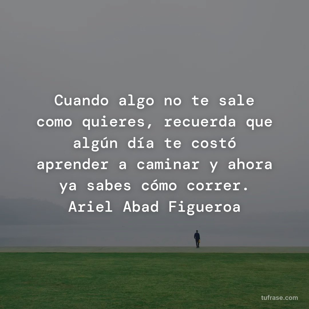 Cuando algo no te sale como quieres, recuerda que algún día te costó aprender a caminar y ahora ya sabes cómo correr. Ariel Abad Figueroa