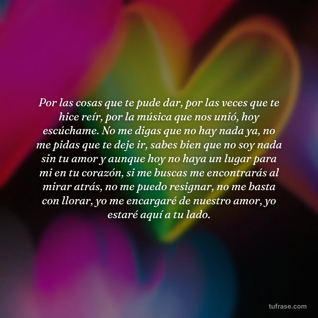 Por las cosas que te pude dar, por las veces que te hice reír, por la música que nos unió, hoy escúchame. No me digas que no hay nada ya, no me pidas que te deje ir, sabes bien que no soy nada sin tu amor y aunque hoy no haya un lugar para mi en tu corazón, si me buscas me encontrarás al mirar atrás, no me puedo resignar, no me basta con llorar, yo me encargaré de nuestro amor, yo estaré aquí a tu lado.