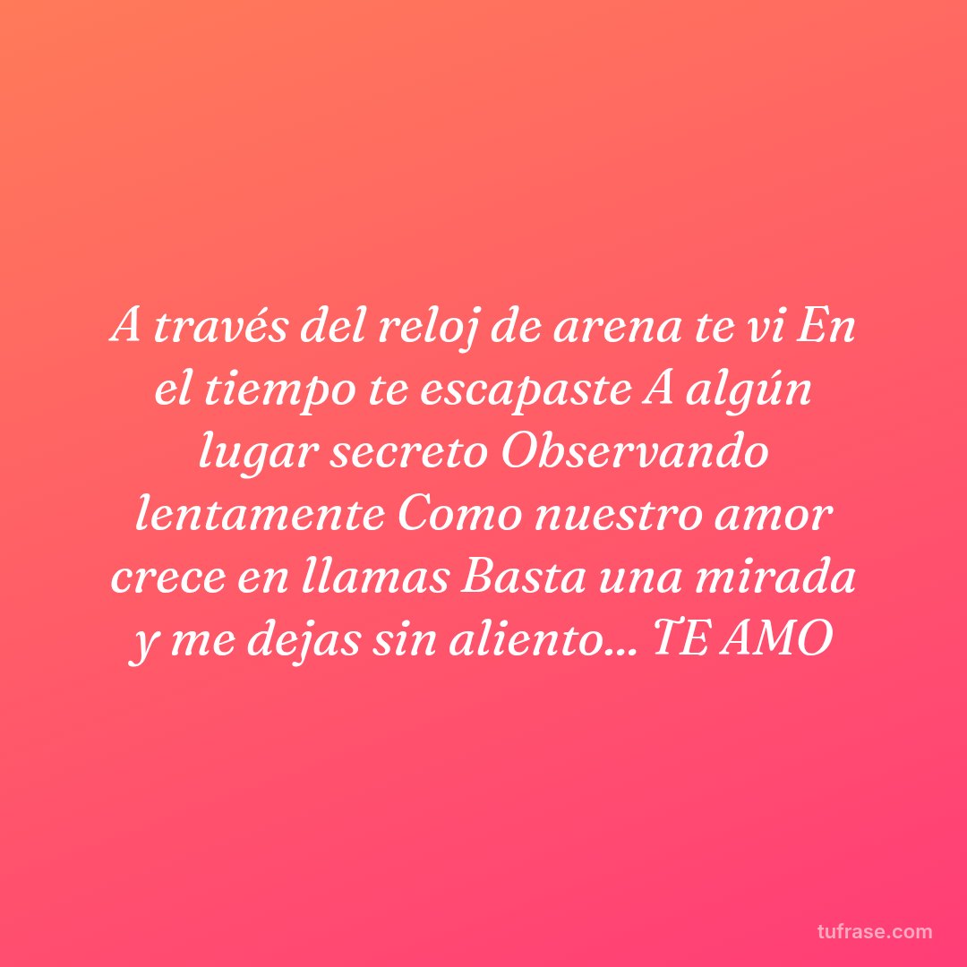 A través del reloj de arena te vi En el tiempo te escapaste A algún lugar secreto Observando lentamente Como nuestro amor crece en llamas Basta una mirada y me dejas sin aliento... TE AMO