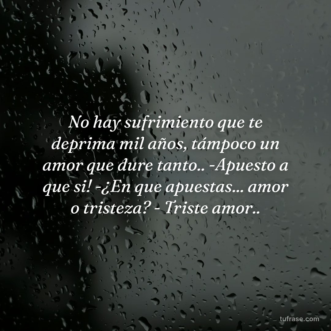 No hay sufrimiento que te deprima mil años, támpoco un amor que dure tanto.. -Apuesto a que si! -¿En que apuestas... amor o tristeza? - Triste amor..
