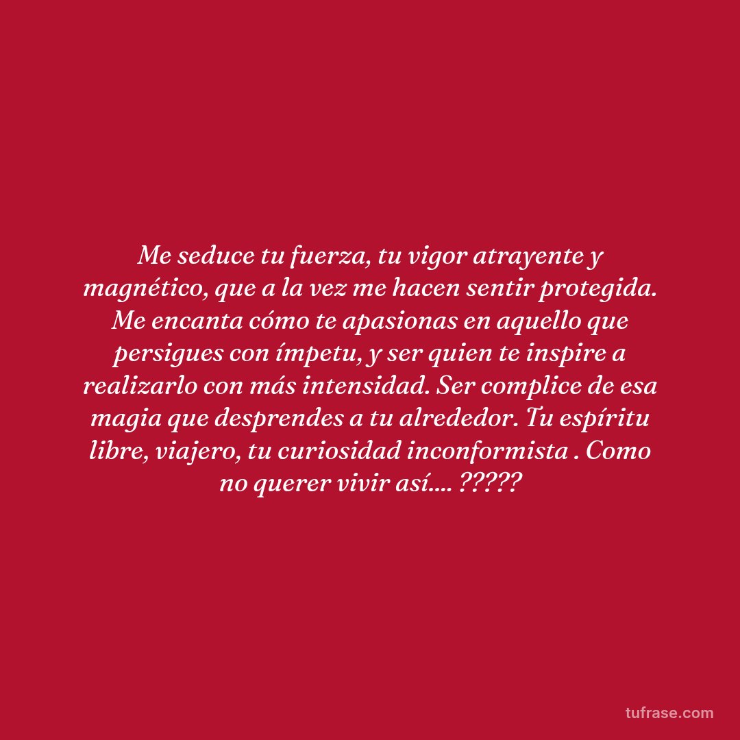Me seduce tu fuerza, tu vigor atrayente y magnético, que a la vez me hacen sentir protegida. Me encanta cómo te apasionas en aquello que persigues con ímpetu, y ser quien te inspire a realizarlo con más intensidad. Ser complice de esa magia que desprendes a tu alrededor. Tu espíritu libre, viajero, tu curiosidad inconformista . Como no querer vivir así.... ?????