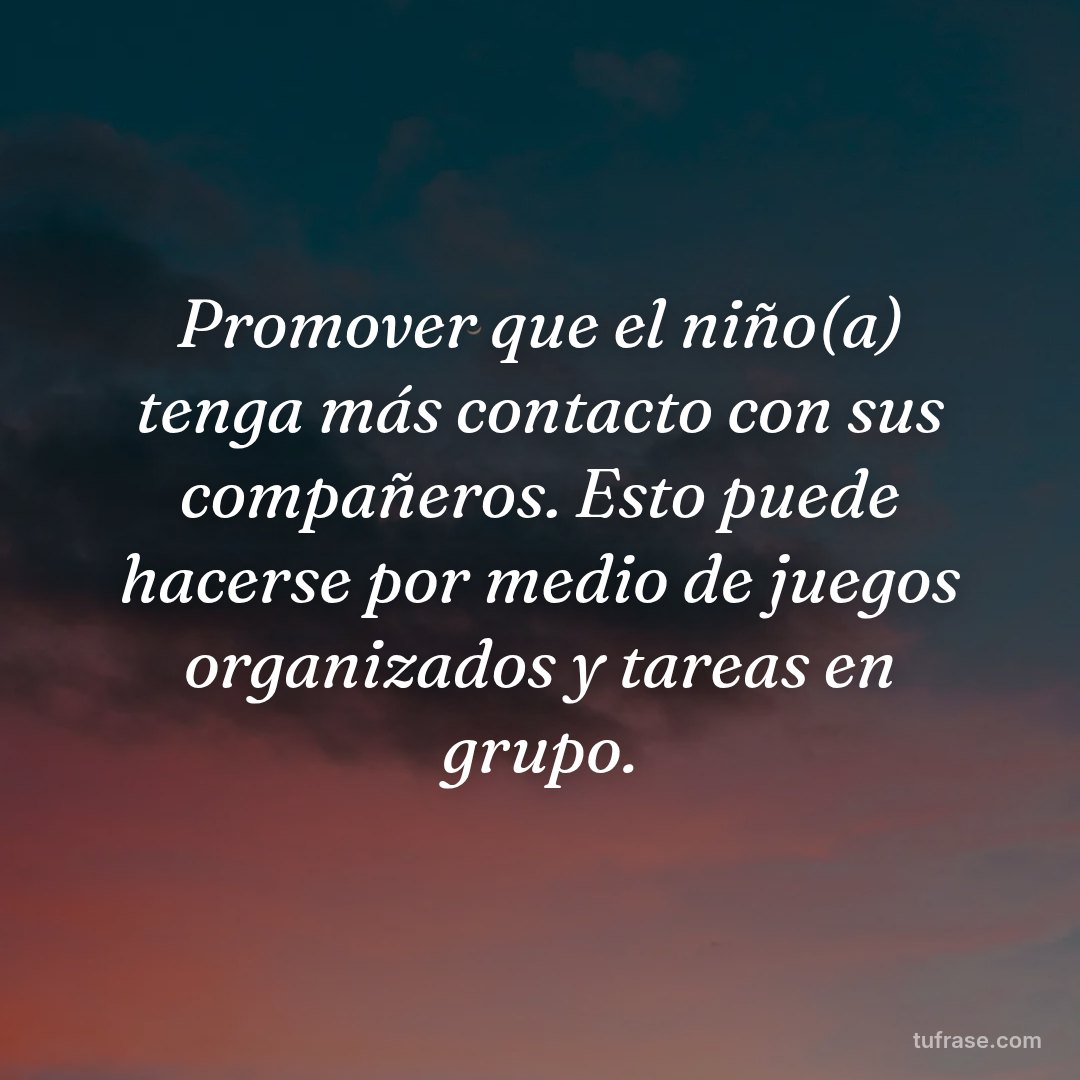 Promover que el niño(a) tenga más contacto con sus compañeros. Esto puede hacerse por medio de juegos organizados y tareas en grupo.