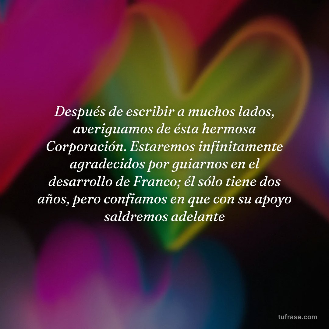 Después de escribir a muchos lados, averiguamos de ésta hermosa Corporación. Estaremos infinitamente agradecidos por guiarnos en el desarrollo de Franco; él sólo tiene dos años, pero confiamos en que con su apoyo saldremos adelante