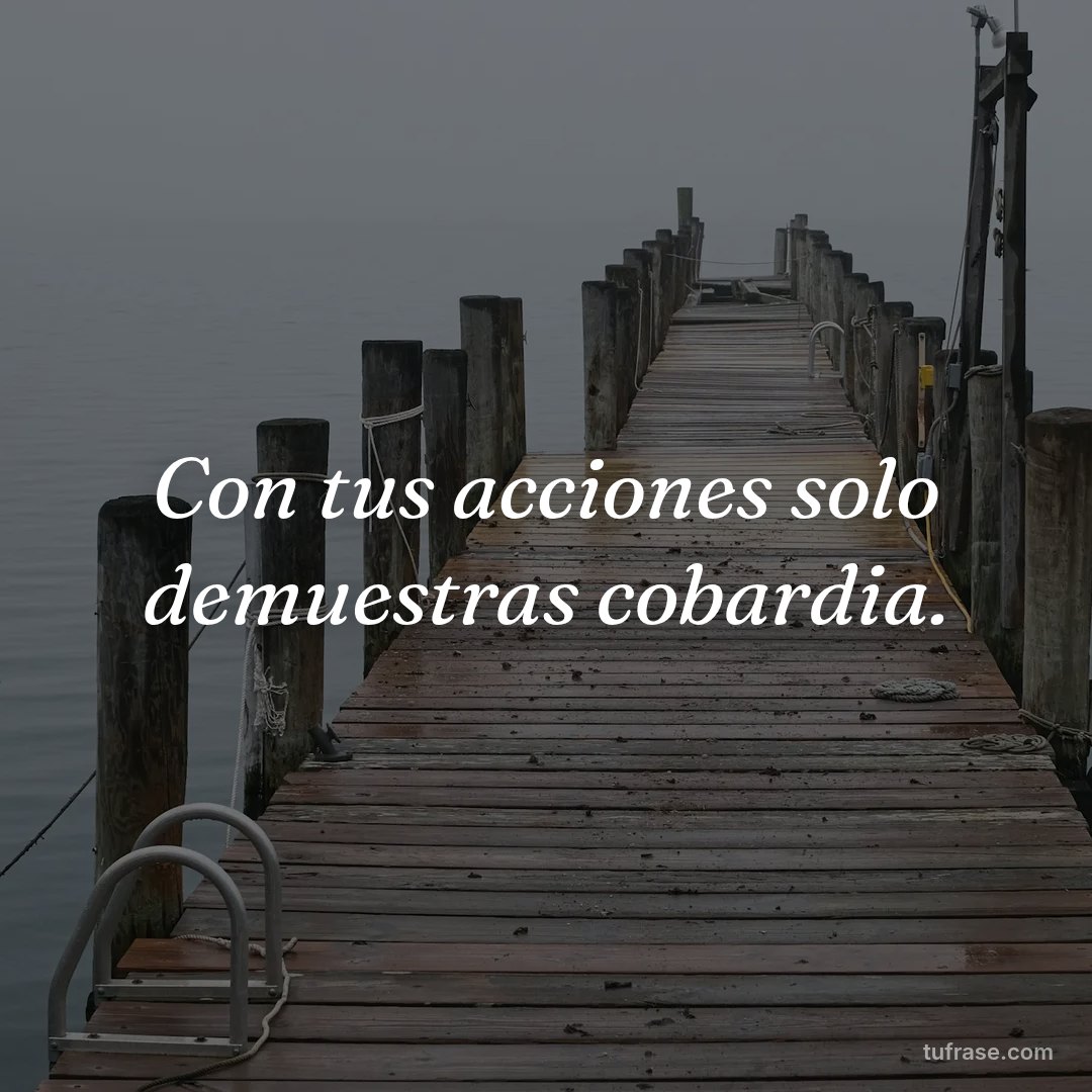 Con tus acciones solo demuestras cobardia.