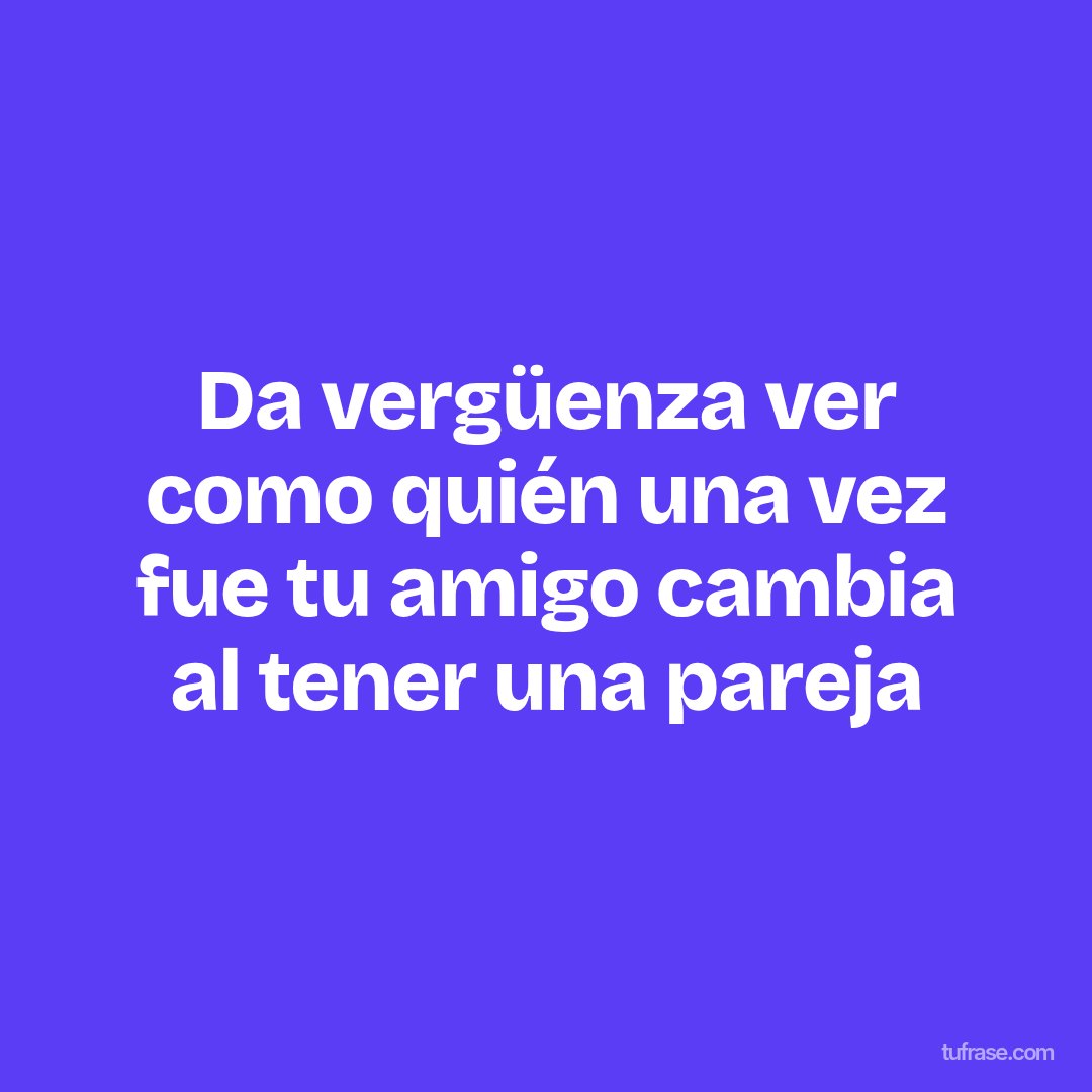 Da vergüenza ver como quién una vez fue tu amigo cambia al tener una pareja