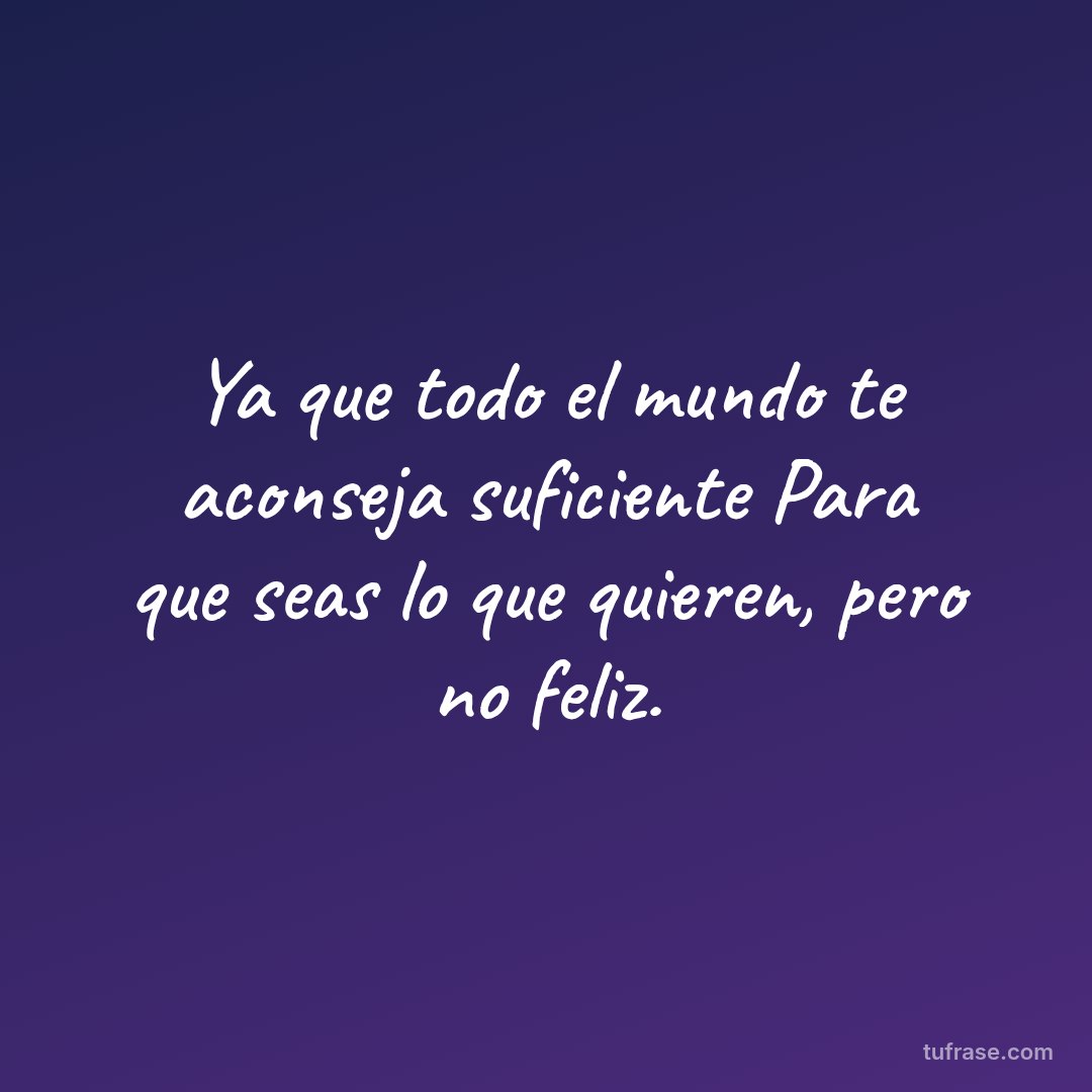 Ya que todo el mundo te aconseja suficiente Para que seas lo que quieren, pero no feliz.