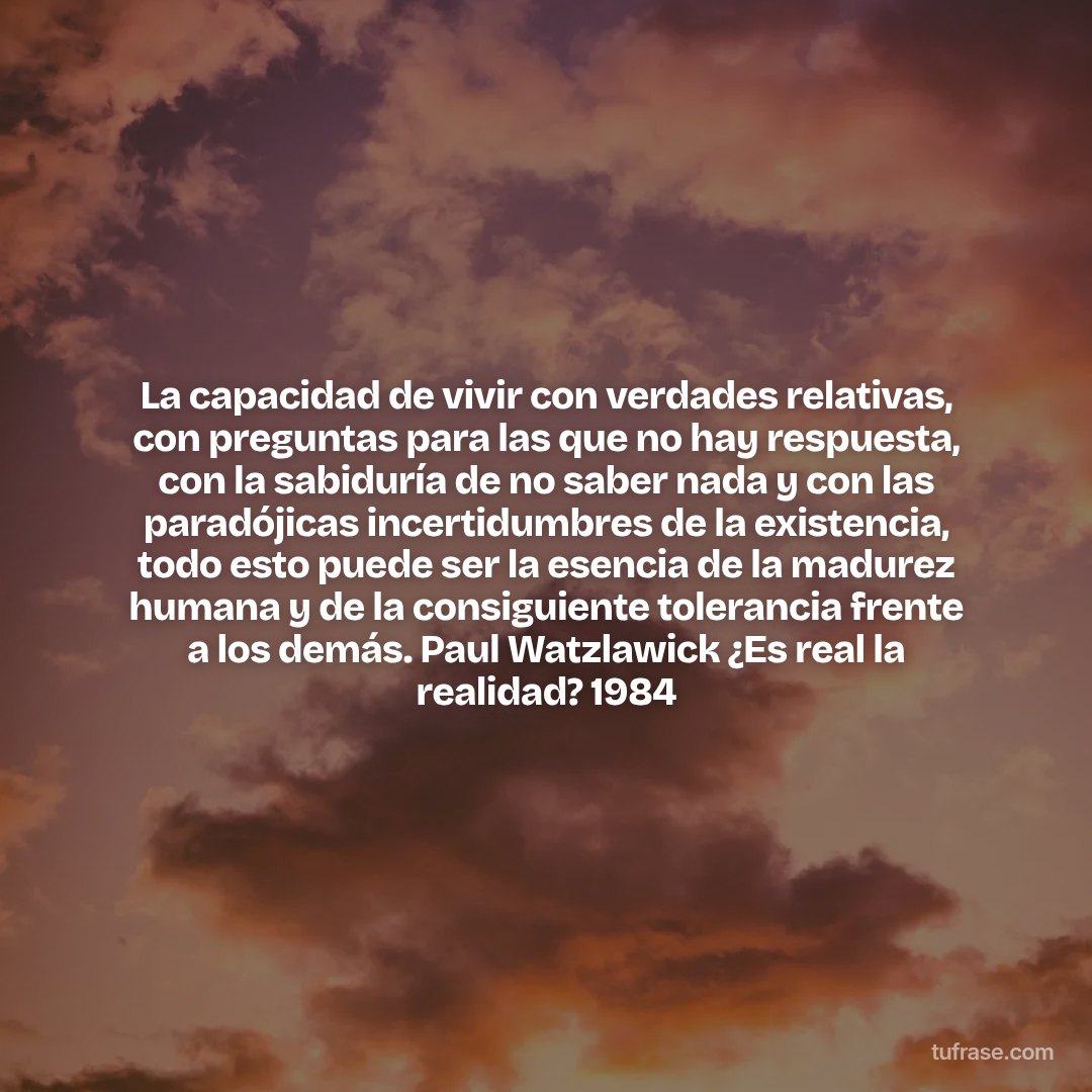 La capacidad de vivir con verdades relativas, con preguntas para las que no hay respuesta, con la sabiduría de no saber nada y con las paradójicas incertidumbres de la existencia, todo esto puede ser la esencia de la madurez humana y de la consiguiente tolerancia frente a los demás. Paul Watzlawick ¿Es real la realidad? 1984