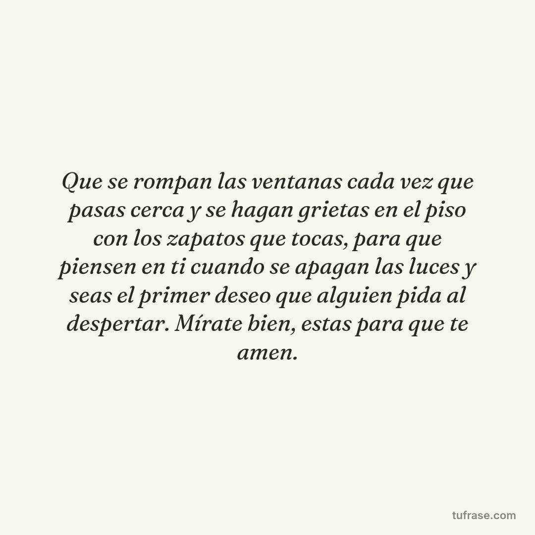 Que se rompan las ventanas cada vez que pasas cerca y se hagan grietas en el piso con los zapatos que tocas, para que piensen en ti cuando se apagan las luces y seas el primer deseo que alguien pida al despertar. Mírate bien, estas para que te amen.