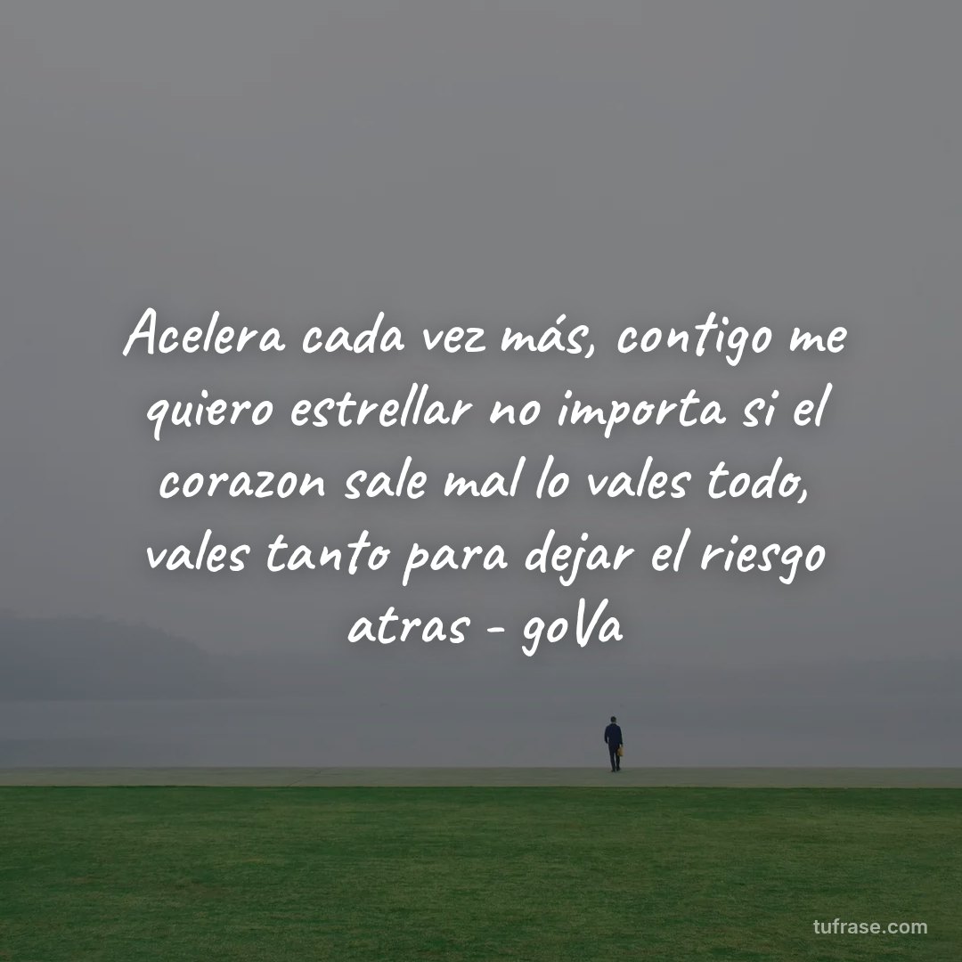 Acelera cada vez más, contigo me quiero estrellar no importa si el corazon sale mal lo vales todo, vales tanto para dejar el riesgo atras - goVa