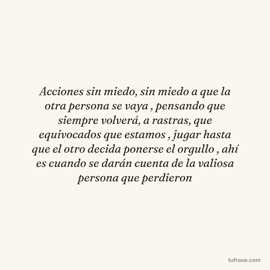 Acciones sin miedo, sin miedo a que la otra persona se vaya , pensando que siempre volverá, a rastras, que equivocados que estamos , jugar hasta que el otro decida ponerse el orgullo , ahí es cuando se darán cuenta de la valiosa persona que perdieron