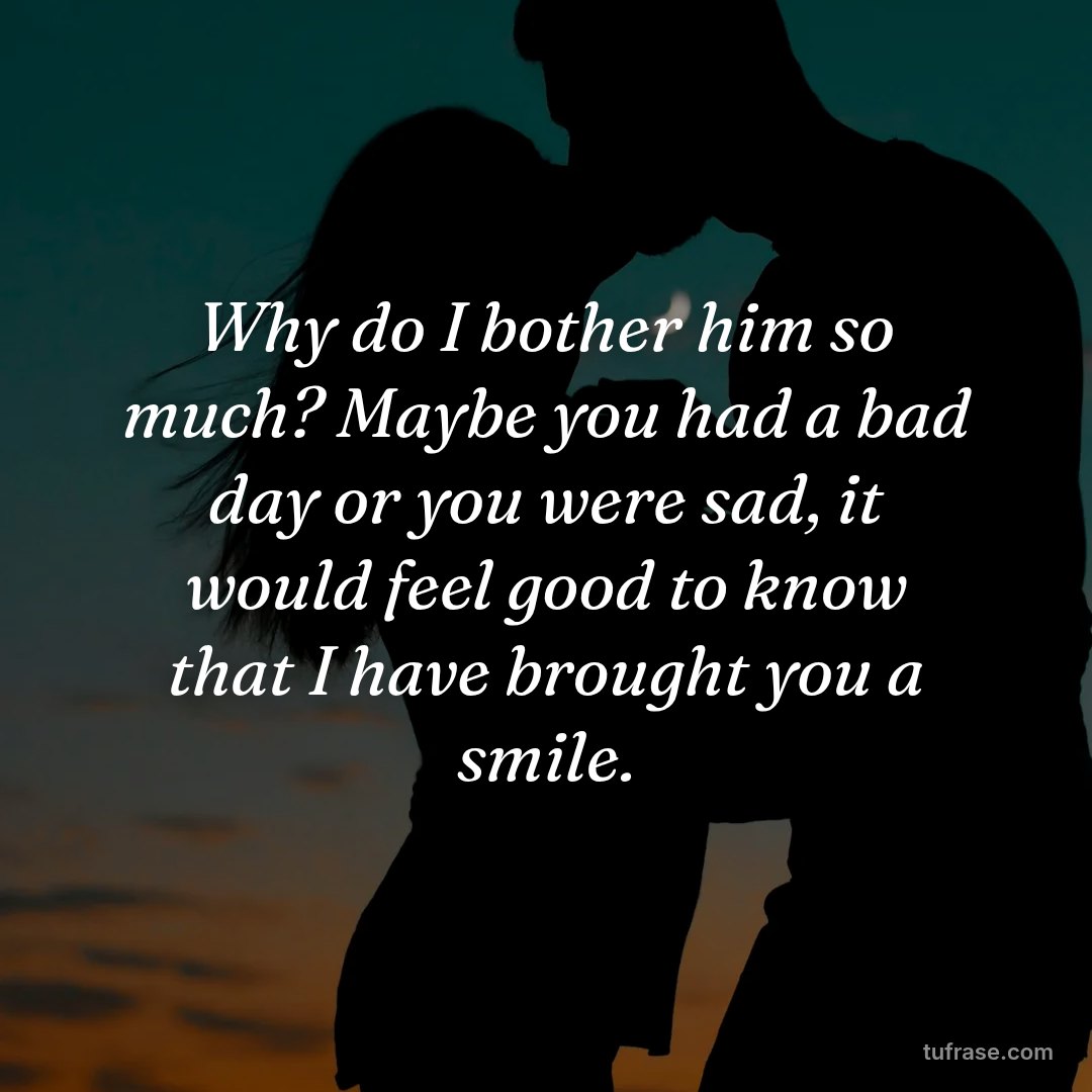 Why do I bother him so much? Maybe you had a bad day or you were sad, it would feel good to know that I have brought you a smile.